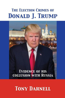 The Election Crimes Of Donald J. Trump : Evidence Of His Collusion With Russia