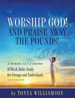 Worship God! And Praise Away The Pounds! A Romans 12 : 1-2 Journey: 10-Week Bible Study For Groups And Individuals