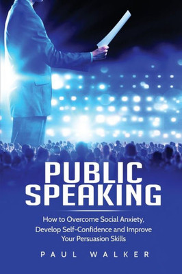 Public Speaking : How To Overcome Social Anxiety, Develop Self-Confidence And Improve Your Persuasion Skills