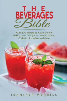 The Beverages Bible : Over 870 Recipes To Master Coffee Making, Iced Tea, Juices, Infused Water, Cocktails, Smoothies And More