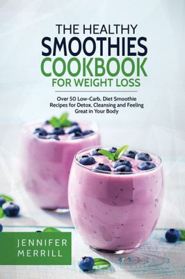 The Healthy Smoothies Cookbook For Weight Loss : Over 50 Low-Carb, Diet Smoothie Recipes For Detox, Cleansing And Feeling Great In Your Body