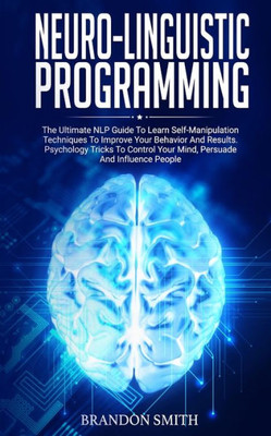Neuro-Linguistic Programming : The Ultimate Guide To Learn Advanced Self-Manipulation Techniques To Improve Your Behavior And Results. Psychology Tricks To Control Your Mind And Influence People