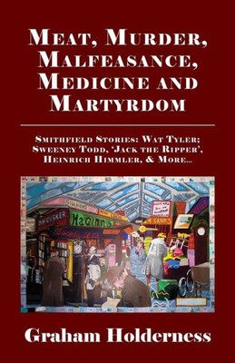 Meat, Murder, Malfeasance, Medicine And Martyrdom: Smithfield Stories: Wat Tyler, Anne Askew, Sweeney Todd, Jack The Ripper, Heinrich Himmler & More .