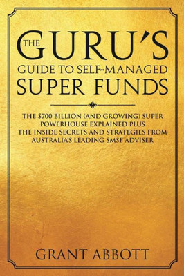 The Guru'S Guide To Self-Managed Super Funds : The $700 Billion (And Growing) Super Powerhouse Explained Plus Insider Secrets