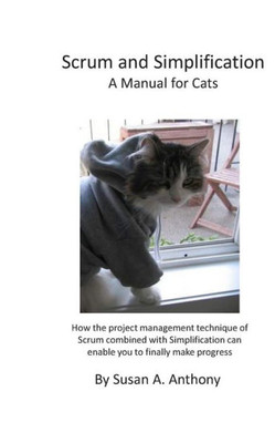 Scrum And Simplification A Manual For Cats: How The Project Management Technique Of Scrum Combined With Simplification Can Enable You To Finally Make