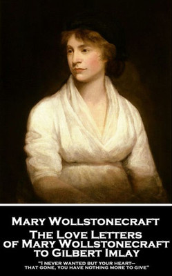 The Love Letters Of Mary Wollstonecraft To Gilbert Imlay: "I Never Wanted But Your Heart-That Gone, You Have Nothing More To Give"