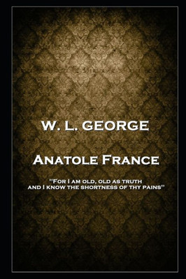 W. L. George - Anatole France: 'For I Am Old, Old As Truth, And I Know The Shortness Of Thy Pains''