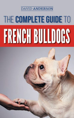 The Complete Guide To French Bulldogs : Everything You Need To Know To Bring Home Your First French Bulldog Puppy