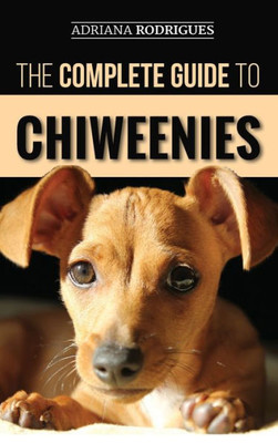 The Complete Guide To Chiweenies : Finding, Training, Caring For And Loving Your Chihuahua Dachshund Mix
