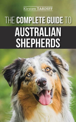 The Complete Guide To Australian Shepherds : Learn Everything You Need To Know About Raising, Training, And Successfully Living With Your New Aussie
