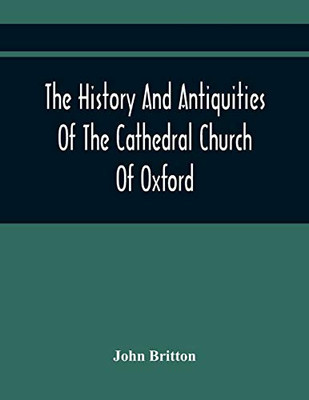 The History And Antiquities Of The Cathedral Church Of Oxford: Illustrated By A Series Of Engravings, Of Views, Plans, Elevations, Sections, And ... Eminent Persons Connected With The Church