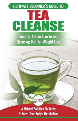 Tea Cleanse : The Ultimate Beginner'S Guide & Action Plan To Tea Cleansing Diet For Weight Loss - A Natural Solution To Detox & Boost Your Body'S Metabolism (Detoxification, Detox, Fat Loss, Green Tea)