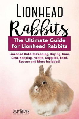 Lionhead Rabbits: Lionhead Rabbit Breeding, Buying, Care, Cost, Keeping, Health, Supplies, Food, Rescue And More Included! The Ultimate