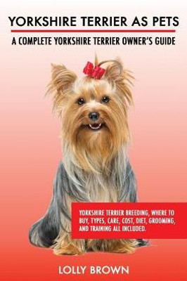 Yorkshire Terrier As Pets : Yorkshire Terrier Breeding, Where To Buy, Types, Care, Cost, Diet, Grooming, And Training All Included. A Complete Yorkshire Terrier Owner'S Guide