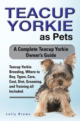 Teacup Yorkie As Pets : Teacup Yorkie Breeding, Where To Buy, Types, Care, Cost, Diet, Grooming, And Training All Included. A Complete Teacup Yorkie Owner'S Guide