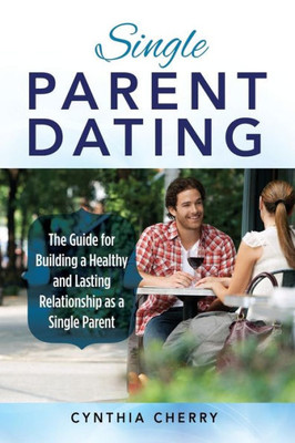 Single Parent Dating : The Guide For Building A Healthy And Lasting Relationship As A Single Parent