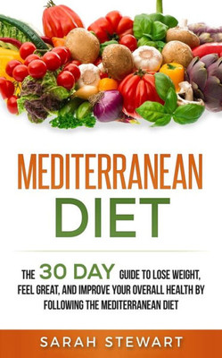 Mediterranean Diet : The 30 Day Guide To Lose Weight, Feel Great, And Improve Your Overall Health By Following The Mediterranean Diet