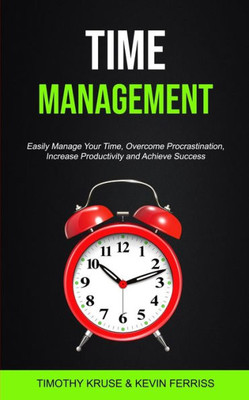 Time Management : Easily Manage Your Time, Overcome Procrastination, Increase Productivity And Achieve Success