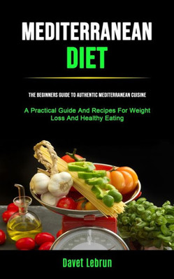 Mediterranean Diet : The Beginners Guide To Authentic Mediterranean Cuisine (A Practical Guide And Recipes For Weight Loss And Healthy Eating)