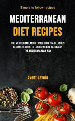 Mediterranean Diet Recipes : The Mediterranean Diet Cookbook Is A Delicious Beginners Guide To Losing Weight Naturally The Mediterranean Way (Simple To Follow Recipes)