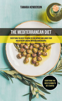 The Mediterranean Diet : Everything You Need To Know To Lose Weight And Lower Your Risk Of Heart Disease With Delicious Recipes (Everything You Need To Know To Get Started)