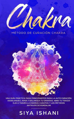 Método De Curación Chakra : Una Guía Práctica Para Principiantes Para La Auto Curación: Aviva Y Balancea Tu Chakras. Abre Tu Tercer Ojo A Través La Energía Curativa Y Los Métodos Antiguos De Kundalini