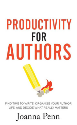 Productivity For Authors : Find Time To Write, Organize Your Author Life, And Decide What Really Matters