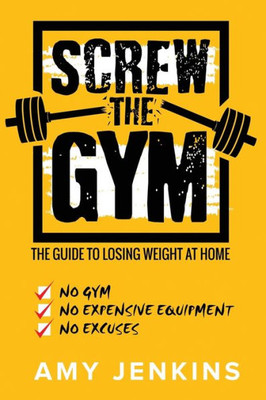 Screw The Gym! : The Guide To Losing Weight At Home - No Gym, No Expensive Equipment, No Excuses
