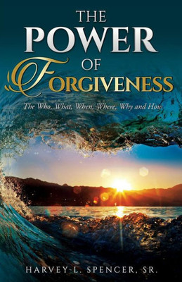 The Power Of Forgiveness : The Who, What, When, Where, Why And How