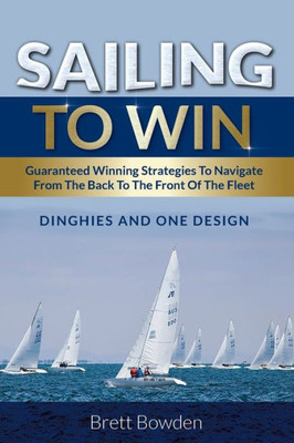Sailing To Win : Guaranteed Winning Strategies To Navigate From The Back To The Front Of The Fleet
