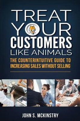 Treat Your Customers Like Animals : The Counterintuitive Guide To Increasing Sales Without Selling