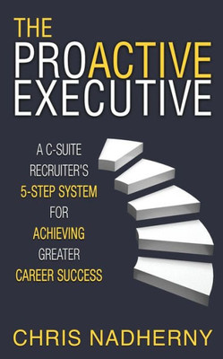 The Proactive Executive : A C-Suite Recruiter'S 5-Step System For Achieving Greater Career Success