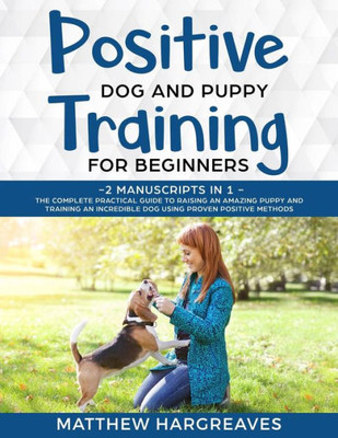 Positive Dog And Puppy Training For Beginners (2 Manuscripts In 1) : The Complete Practical Guide To Raising An Amazing Puppy And Training An Incredible Dog Using Proven Positive Methods