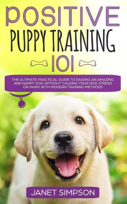 Positive Puppy Training 101 : The Ultimate Practical Guide To Raising An Amazing And Happy Dog Without Causing Your Dog Stress Or Harm With Modern Training Methods