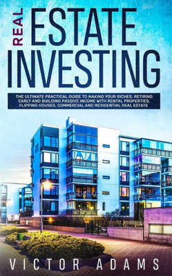 Real Estate Investing : The Ultimate Practical Guide To Making Your Riches, Retiring Early And Building Passive Income With Rental Properties, Flipping Houses, Commercial And Residential Real Estate