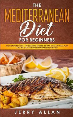 Mediterranean Diet For Beginners : The Complete Guide- 100 Essential Recipes, 30-Day Kick Start Meal Plan And The Strategy For Sustainable Weight Loss
