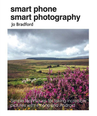 Smart Phone Smart Photography : Simple Techniques For Taking Incredible Pictures With Iphone And Android