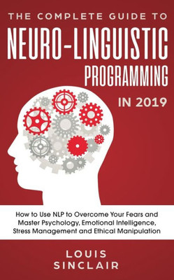 The Complete Guide To Neuro-Linguistic Programming In 2019 : How To Use Nlp To Overcome Your Fears And Master Psychology, Emotional Intelligence, Stress Management And Ethical Manipulation
