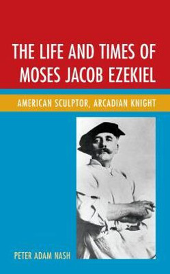 The Life And Times Of Moses Jacob Ezekiel : American Sculptor, Arcadian Knight