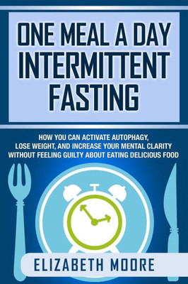 One Meal A Day Intermittent Fasting : How You Can Activate Autophagy, Lose Weight, And Increase Your Mental Clarity Without Feeling Guilty About Eating Delicious Food