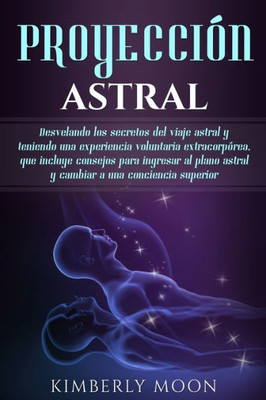 Proyección Astral : Desvelando Los Secretos Del Viaje Astral Y Teniendo Una Experiencia Voluntaria Extracorpórea, Que Incluye Consejos Para Ingresar Al Plano Astral Y Cambiar A Una Conciencia Superior