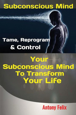 Subconscious Mind : Tame, Reprogram & Control Your Subconscious Mind To Transform Your Life