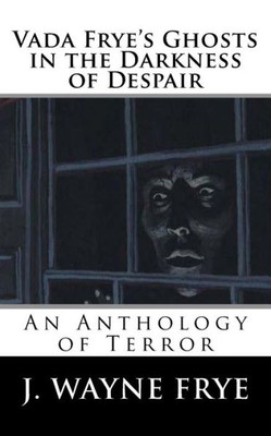 Vada Frye'S Ghosts In The Darkness Of Despair : A J. Wayne Frye Anthology Of Terror