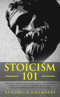 Stoicism 101 : Learn How To Implement The Psychology Secrets Of Stoic Philosophy In Modern Daily Life & Build Unbreakable Mental Toughness, Self-Discipline And Emotional Intelligence (For Beginners)