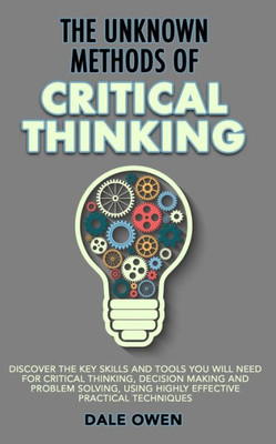 The Unknown Methods Of Critical Thinking: Discover The Key Skills And Tools You Will Need For Critical Thinking, Decision Making And Problem Solving,