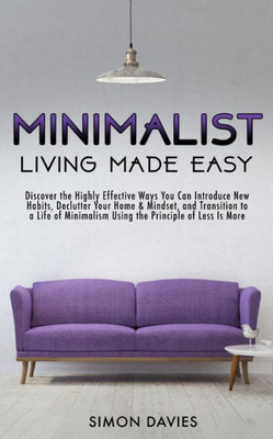 Minimalist Living Made Easy: Discover The Highly Effective Ways You Can Introduce New Habits, Declutter Your Home & Mindset, And Transition To A Li