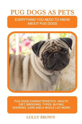 Pug Dogs As Pets : Pug Dogs Characteristics, Health, Diet, Breeding, Types, Buying, Showing, Care And A Whole Lot More! Everything You Need To Know About Pug Dogs