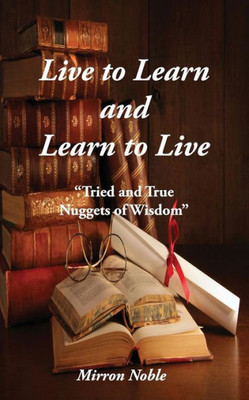 Live To Learn And Learn To Live : Tried And True Nuggets Of Wisdom