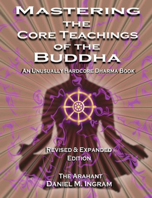 Mastering The Core Teachings Of The Buddha : An Unusually Hardcore Dharma Book (Second Edition Revised And Expanded)