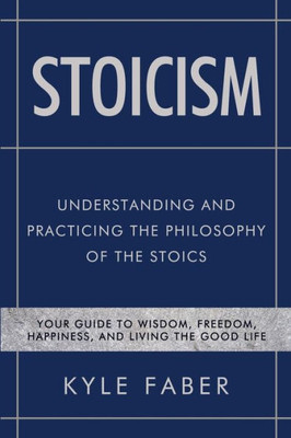 Stoicism - Understanding And Practicing The Philosophy Of The Stoics : Your Guide To Wisdom, Freedom, Happiness, And Living The Good Life